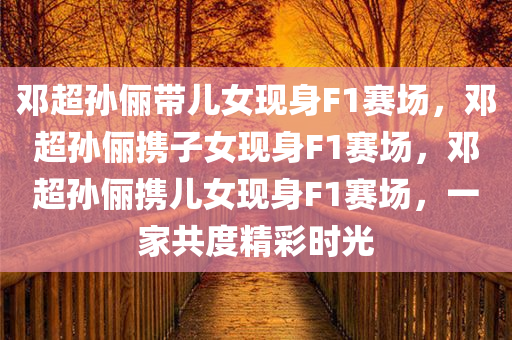 邓超孙俪带儿女现身F1赛场，邓超孙俪携子女现身F1赛场，邓超孙俪携儿女现身F1赛场，一家共度精彩时光