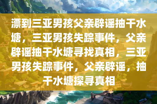 漂到三亚男孩父亲辟谣抽干水塘，三亚男孩失踪事件，父亲辟谣抽干水塘寻找真相，三亚男孩失踪事件，父亲辟谣，抽干水塘探寻真相