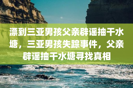 漂到三亚男孩父亲辟谣抽干水塘，三亚男孩失踪事件，父亲辟谣抽干水塘寻找真相