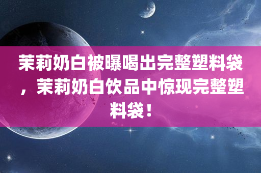 茉莉奶白被曝喝出完整塑料袋，茉莉奶白饮品中惊现完整塑料袋！