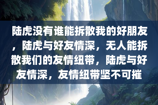 陆虎没有谁能拆散我的好朋友，陆虎与好友情深，无人能拆散我们的友情纽带，陆虎与好友情深，友情纽带坚不可摧