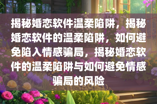 揭秘婚恋软件温柔陷阱，揭秘婚恋软件的温柔陷阱，如何避免陷入情感骗局，揭秘婚恋软件的温柔陷阱与如何避免情感骗局的风险