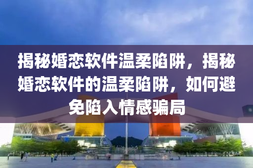 揭秘婚恋软件温柔陷阱，揭秘婚恋软件的温柔陷阱，如何避免陷入情感骗局