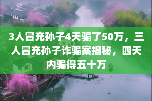 3人冒充孙子4天骗了50万，三人冒充孙子诈骗案揭秘，四天内骗得五十万
