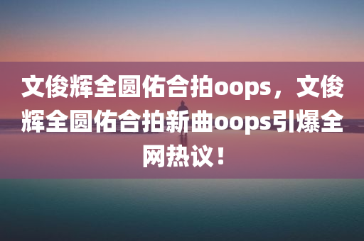 文俊辉全圆佑合拍oops，文俊辉全圆佑合拍新曲oops引爆全网热议！