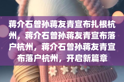 蒋介石曾孙蒋友青宣布扎根杭州，蒋介石曾孙蒋友青宣布落户杭州，蒋介石曾孙蒋友青宣布落户杭州，开启新篇章