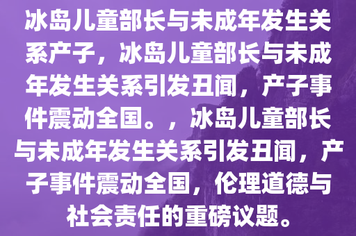 冰岛儿童部长与未成年发生关系产子，冰岛儿童部长与未成年发生关系引发丑闻，产子事件震动全国。，冰岛儿童部长与未成年发生关系引发丑闻，产子事件震动全国，伦理道德与社会责任的重磅议题。