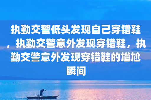 执勤交警低头发现自己穿错鞋，执勤交警意外发现穿错鞋，执勤交警意外发现穿错鞋的尴尬瞬间