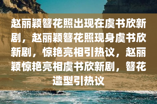 赵丽颖簪花照出现在虞书欣新剧，赵丽颖簪花照现身虞书欣新剧，惊艳亮相引热议，赵丽颖惊艳亮相虞书欣新剧，簪花造型引热议