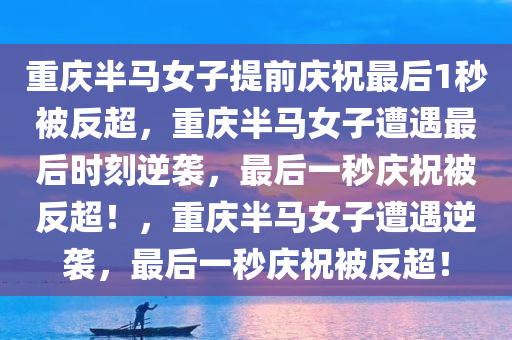 重庆半马女子提前庆祝最后1秒被反超，重庆半马女子遭遇最后时刻逆袭，最后一秒庆祝被反超！，重庆半马女子遭遇逆袭，最后一秒庆祝被反超！