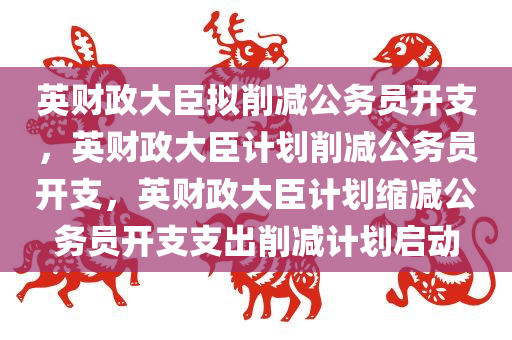 英财政大臣拟削减公务员开支，英财政大臣计划削减公务员开支，英财政大臣计划缩减公务员开支支出削减计划启动