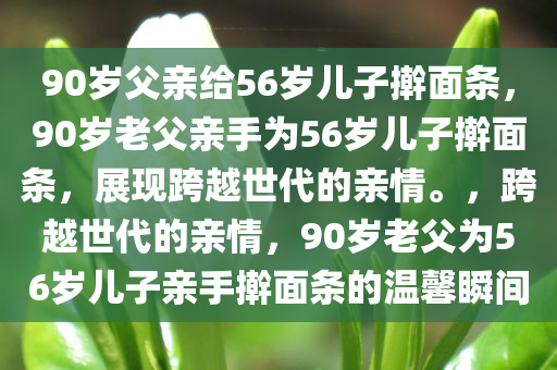 90岁父亲给56岁儿子擀面条，90岁老父亲手为56岁儿子擀面条，展现跨越世代的亲情。，跨越世代的亲情，90岁老父为56岁儿子亲手擀面条的温馨瞬间