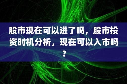 股市现在可以进了吗，股市投资时机分析，现在可以入市吗？