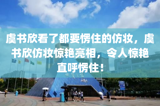 虞书欣看了都要愣住的仿妆，虞书欣仿妆惊艳亮相，令人惊艳直呼愣住！