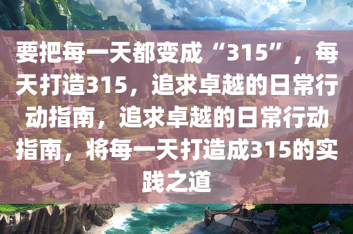 要把每一天都变成“315”，每天打造315，追求卓越的日常行动指南，追求卓越的日常行动指南，将每一天打造成315的实践之道