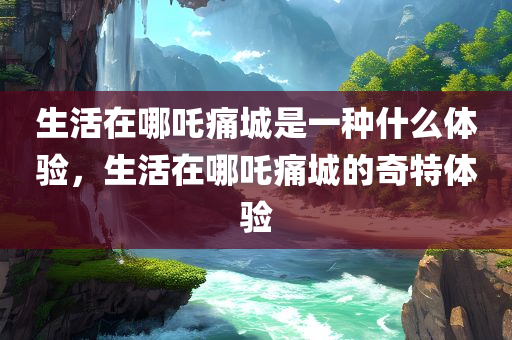生活在哪吒痛城是一种什么体验，生活在哪吒痛城的奇特体验，生活在哪吒痛城的独特体验分享