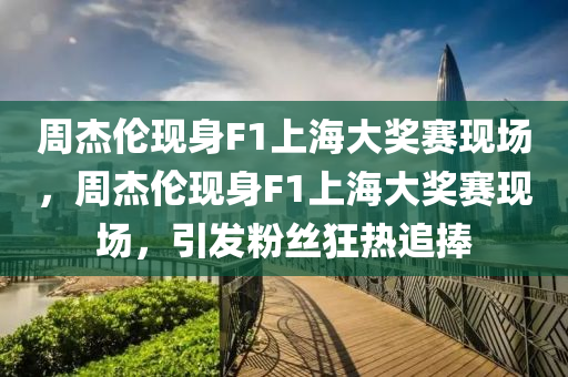 周杰伦现身F1上海大奖赛现场，周杰伦现身F1上海大奖赛现场，引发粉丝狂热追捧