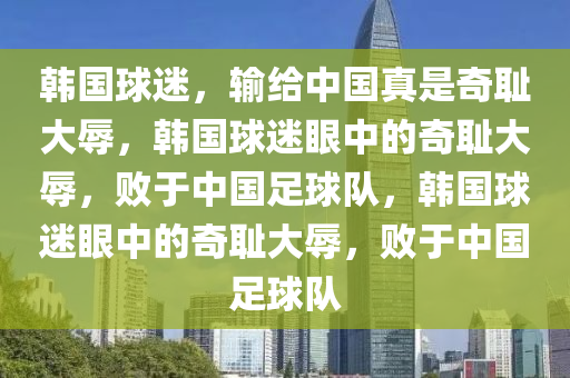 韩国球迷，输给中国真是奇耻大辱，韩国球迷眼中的奇耻大辱，败于中国足球队，韩国球迷眼中的奇耻大辱，败于中国足球队