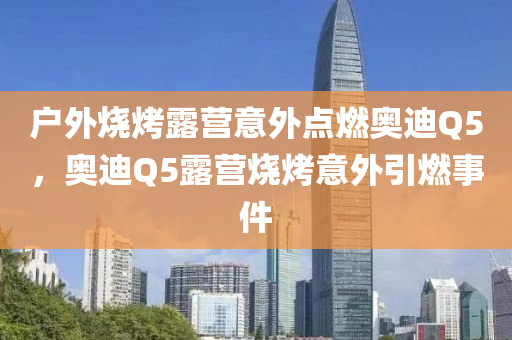 户外烧烤露营意外点燃奥迪Q5，奥迪Q5露营烧烤意外引燃事件