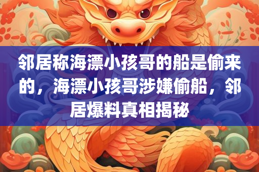 邻居称海漂小孩哥的船是偷来的，海漂小孩哥涉嫌偷船，邻居爆料真相揭秘