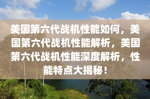 美国第六代战机性能如何，美国第六代战机性能解析，美国第六代战机性能深度解析，性能特点大揭秘！