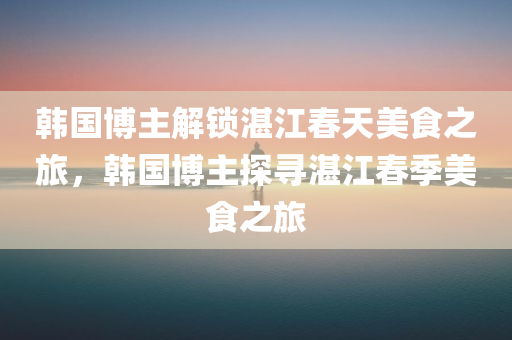 韩国博主解锁湛江春天美食之旅，韩国博主探寻湛江春季美食之旅