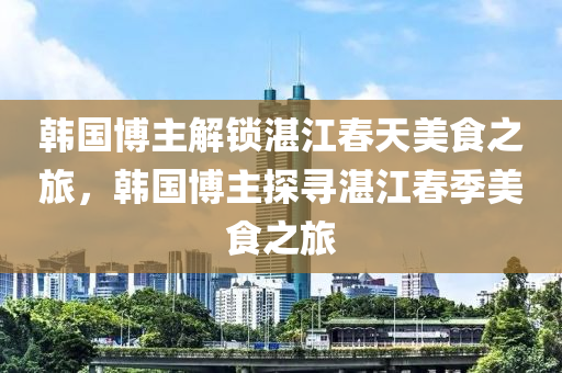 韩国博主解锁湛江春天美食之旅，韩国博主探寻湛江春季美食之旅