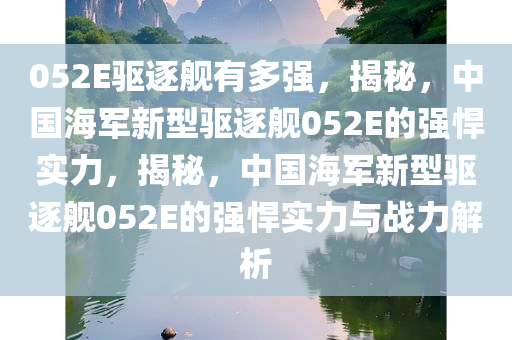 052E驱逐舰有多强，揭秘，中国海军新型驱逐舰052E的强悍实力，揭秘，中国海军新型驱逐舰052E的强悍实力与战力解析