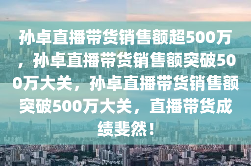 孙卓直播带货销售额超500万，孙卓直播带货销售额突破500万大关，孙卓直播带货销售额突破500万大关，直播带货成绩斐然！