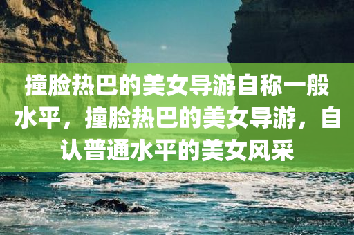 撞脸热巴的美女导游自称一般水平，撞脸热巴的美女导游，自认普通水平的美女风采，撞脸热巴的美女导游，自认普通的美女风采展示