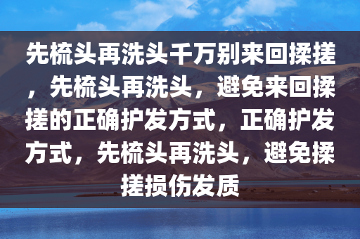 先梳头再洗头千万别来回揉搓，先梳头再洗头，避免来回揉搓的正确护发方式，正确护发方式，先梳头再洗头，避免揉搓损伤发质