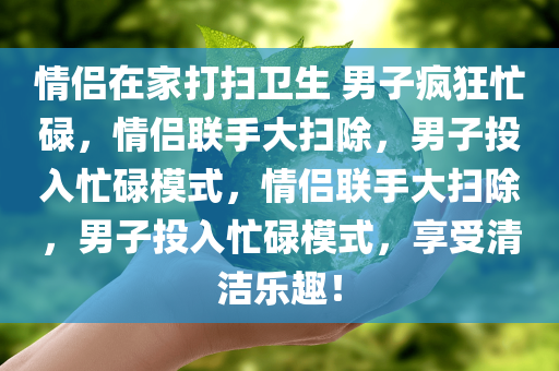 情侣在家打扫卫生 男子疯狂忙碌，情侣联手大扫除，男子投入忙碌模式，情侣联手大扫除，男子投入忙碌模式，享受清洁乐趣！