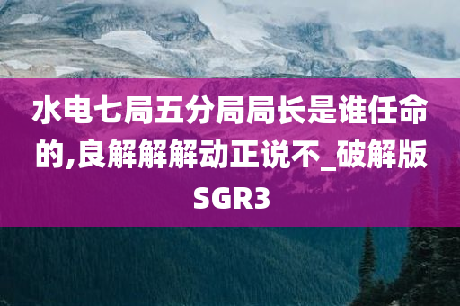 水电七局五分局局长是谁任命的,良解解解动正说不_破解版SGR3