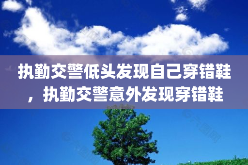 执勤交警低头发现自己穿错鞋，执勤交警意外发现穿错鞋