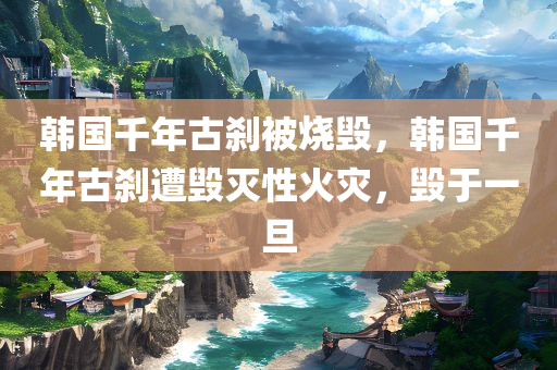 韩国千年古刹被烧毁，韩国千年古刹遭毁灭性火灾，毁于一旦，韩国千年古刹遭毁灭性火灾，毁于一旦的灾难性损失