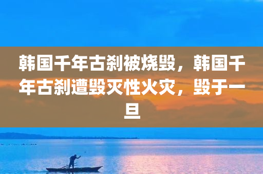 韩国千年古刹被烧毁，韩国千年古刹遭毁灭性火灾，毁于一旦，韩国千年古刹遭毁灭性火灾，毁于一旦的灾难性损失
