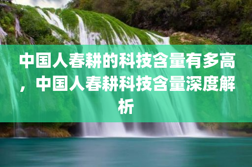 中国人春耕的科技含量有多高，中国人春耕科技含量深度解析