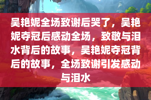 吴艳妮全场致谢后哭了，吴艳妮夺冠后感动全场，致敬与泪水背后的故事，吴艳妮夺冠背后的故事，全场致谢引发感动与泪水