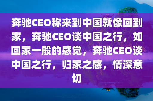 奔驰CEO称来到中国就像回到家，奔驰CEO谈中国之行，如回家一般的感觉，奔驰CEO谈中国之行，归家之感，情深意切