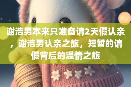 谢浩男本来只准备请2天假认亲，谢浩男认亲之旅，短暂的请假背后的温情之旅