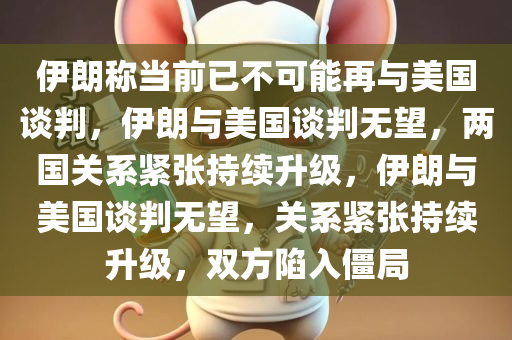 伊朗称当前已不可能再与美国谈判，伊朗与美国谈判无望，两国关系紧张持续升级，伊朗与美国谈判无望，关系紧张持续升级，双方陷入僵局