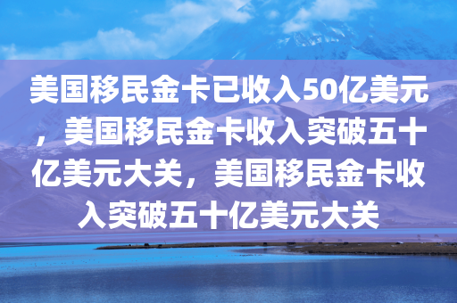 美国移民金卡已收入50亿美元，美国移民金卡收入突破五十亿美元大关，美国移民金卡收入突破五十亿美元大关