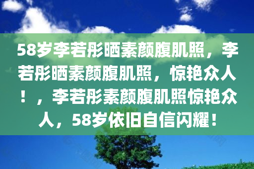 58岁李若彤晒素颜腹肌照，李若彤晒素颜腹肌照，惊艳众人！，李若彤素颜腹肌照惊艳众人，58岁依旧自信闪耀！