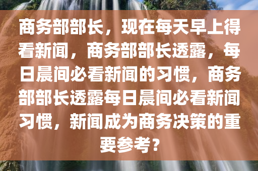 商务部部长，现在每天早上得看新闻，商务部部长透露，每日晨间必看新闻的习惯，商务部部长透露每日晨间必看新闻习惯，新闻成为商务决策的重要参考？