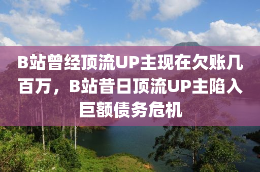 B站曾经顶流UP主现在欠账几百万，B站昔日顶流UP主陷入巨额债务危机