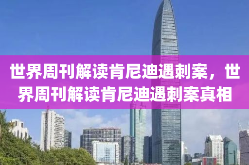 世界周刊解读肯尼迪遇刺案，世界周刊解读肯尼迪遇刺案真相