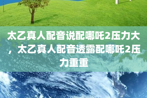 太乙真人配音说配哪吒2压力大，太乙真人配音透露配哪吒2压力重重
