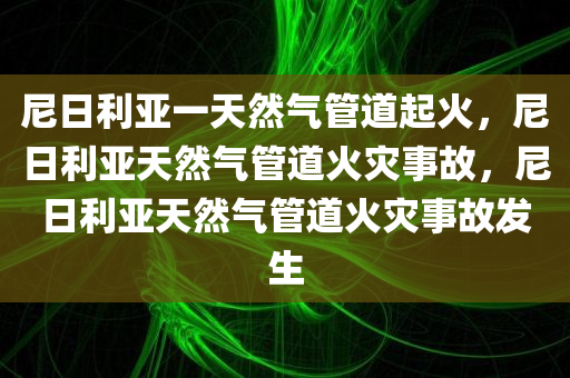 尼日利亚一天然气管道起火，尼日利亚天然气管道火灾事故，尼日利亚天然气管道火灾事故发生