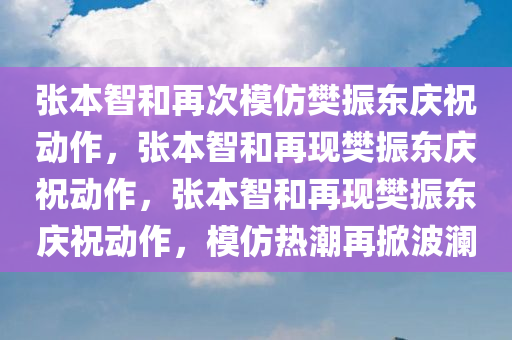 张本智和再次模仿樊振东庆祝动作，张本智和再现樊振东庆祝动作，张本智和再现樊振东庆祝动作，模仿热潮再掀波澜