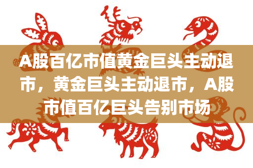 A股百亿市值黄金巨头主动退市，黄金巨头主动退市，A股市值百亿巨头告别市场，黄金巨头主动退市，百亿市值巨头告别A股市场
